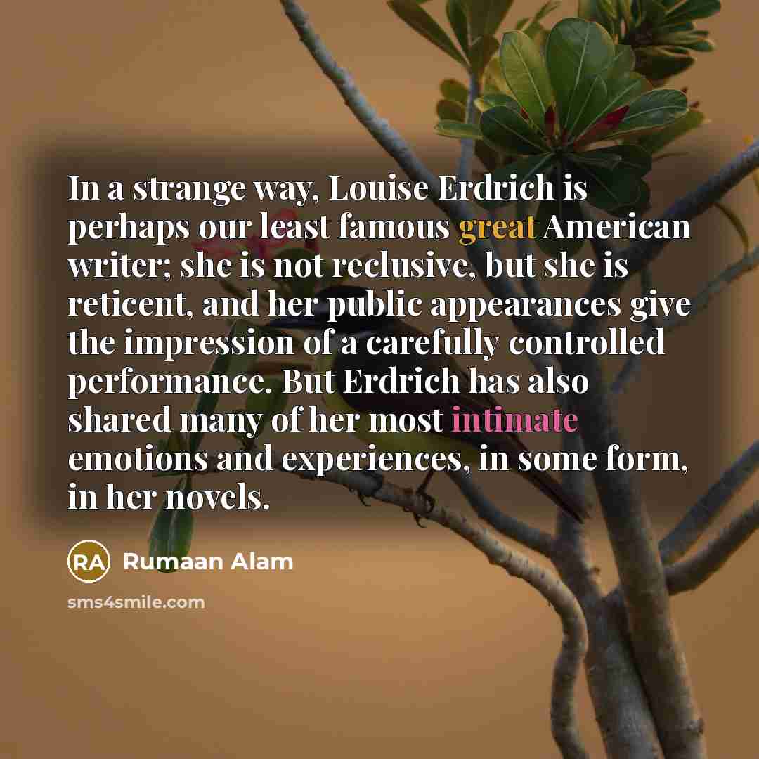 “In a strange way, Louise Erdrich is perhaps our least famous great American writer; she is not reclusive, but she is reticent, and her public appearances give the impression of a carefully controlled performance. But Erdrich has also shared many of her most intimate emotions and experiences, in…” quote by Rumaan Alam
