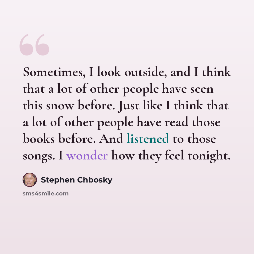 “Sometimes, I look outside, and I think that a lot of other people have seen this snow before. Just like I think that a lot of other people have read those books before. And listened to those songs. I wonder how they feel tonight.” quote by Stephen Chbosky