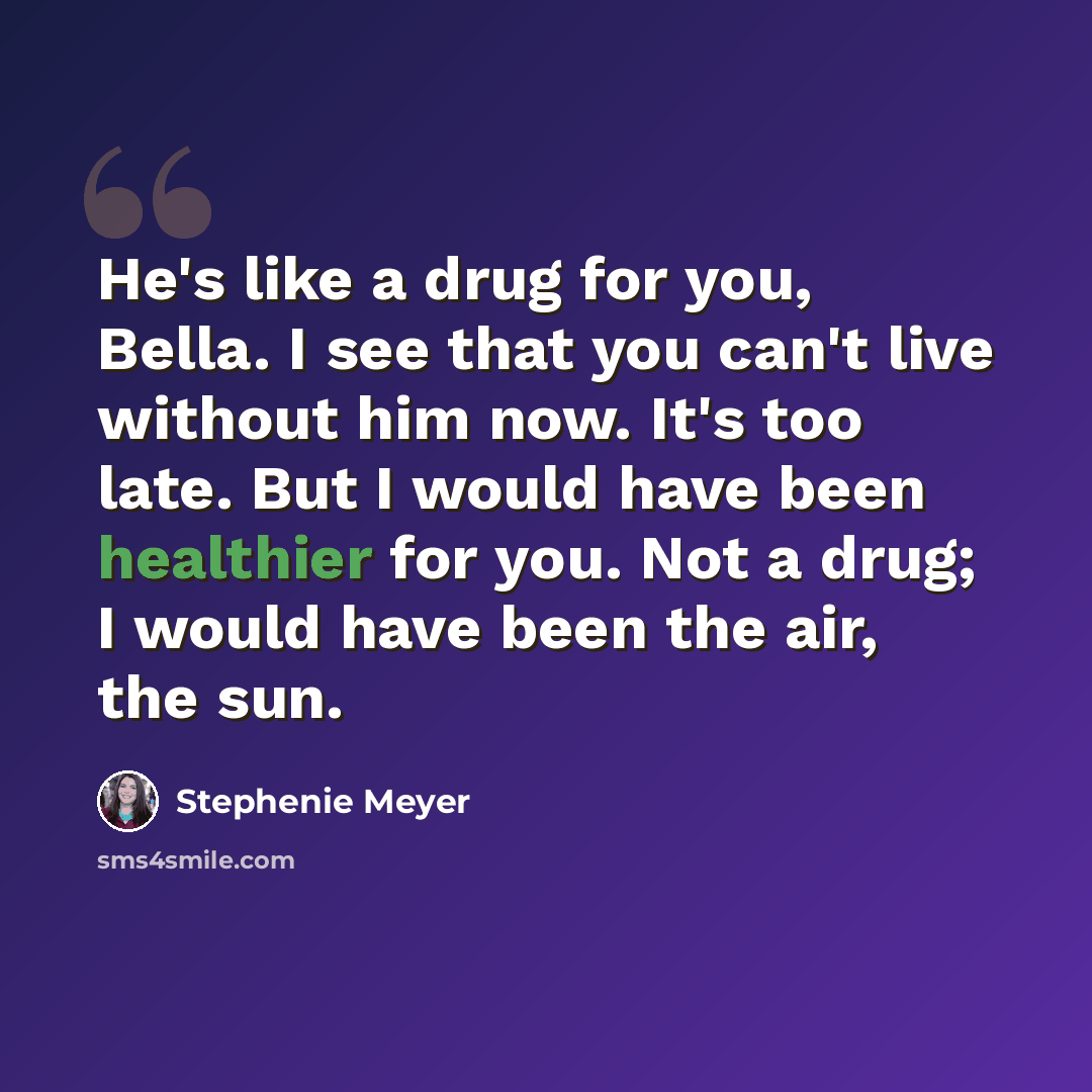 “He's like a drug for you, Bella. I see that you can't live without him now. It's too late. But I would have been healthier for you. Not a drug; I would have been the air, the sun.” quote by Stephenie Meyer