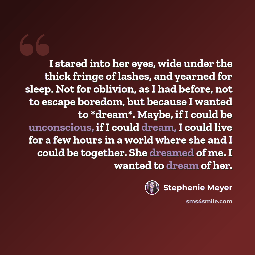 “I stared into her eyes, wide under the thick fringe of lashes, and yearned for sleep. Not for oblivion, as I had before, not to escape boredom, but because I wanted to *dream*. Maybe, if I could be unconscious, if I could dream, I could live for a few hours in a world where she and I could be…” quote by Stephenie Meyer
