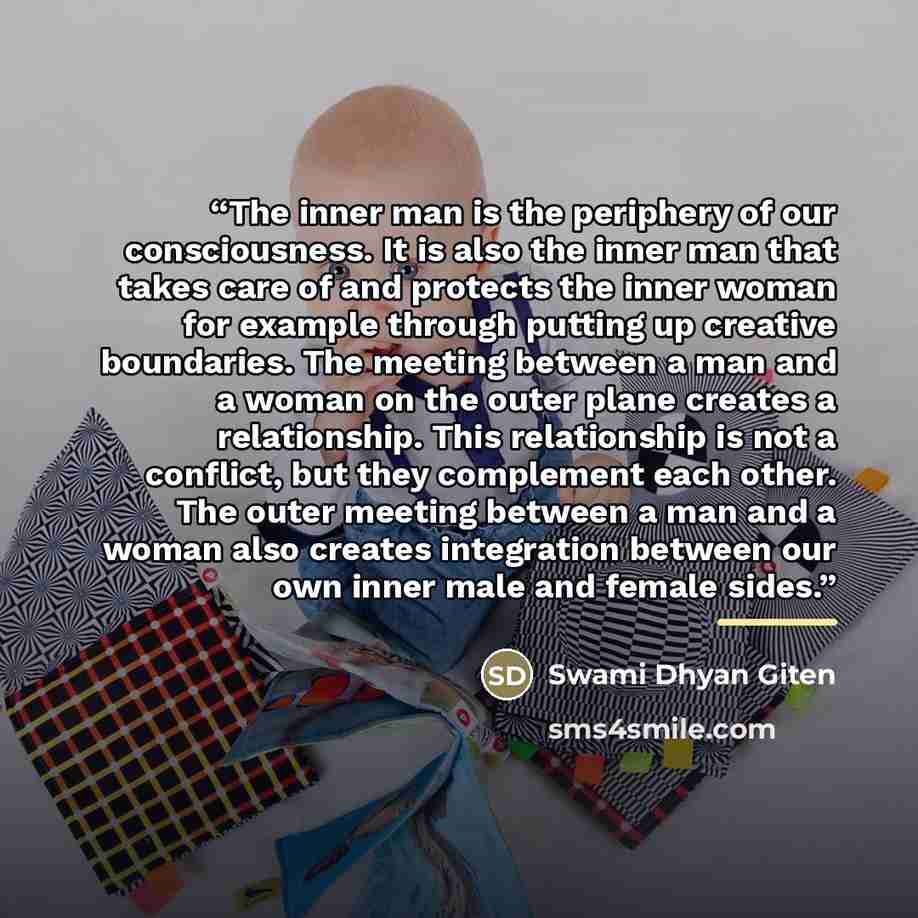 “The inner man is the periphery of our consciousness. It is also the inner man that takes care of and protects the inner woman for example through putting up creative boundaries. The meeting between a man and a woman on the outer plane creates a relationship. This relationship is not a conflict…” quote by Swami Dhyan Giten