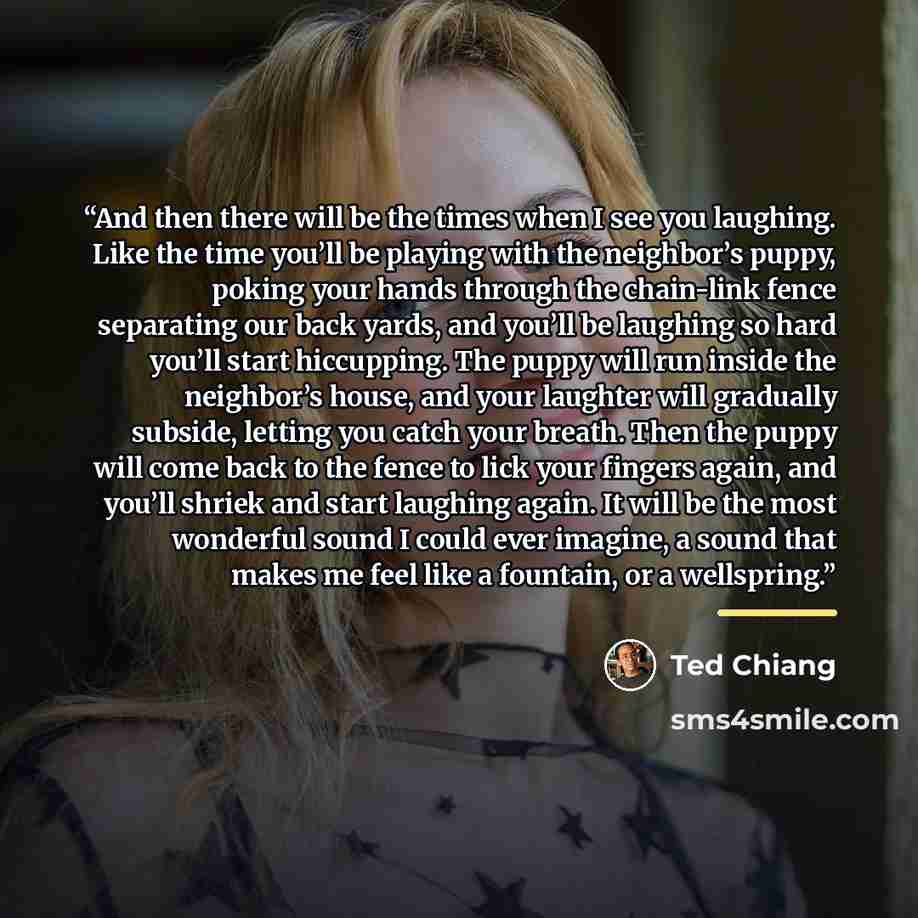 “And then there will be the times when I see you laughing. Like the time you’ll be playing with the neighbor’s puppy, poking your hands through the chain-link fence separating our back yards, and you’ll be laughing so hard you’ll start hiccupping. The puppy will run inside the neighbor’s house, and…” quote by Ted Chiang