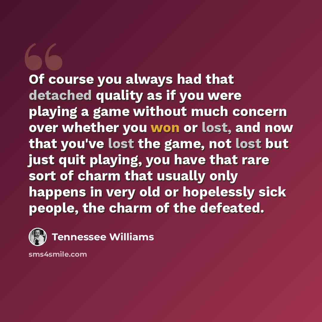 “Of course you always had that detached quality as if you were playing a game without much concern over whether you won or lost, and now that you've lost the game, not lost but just quit playing, you have that rare sort of charm that usually only happens in very old or hopelessly sick people, the…” quote by Tennessee Williams