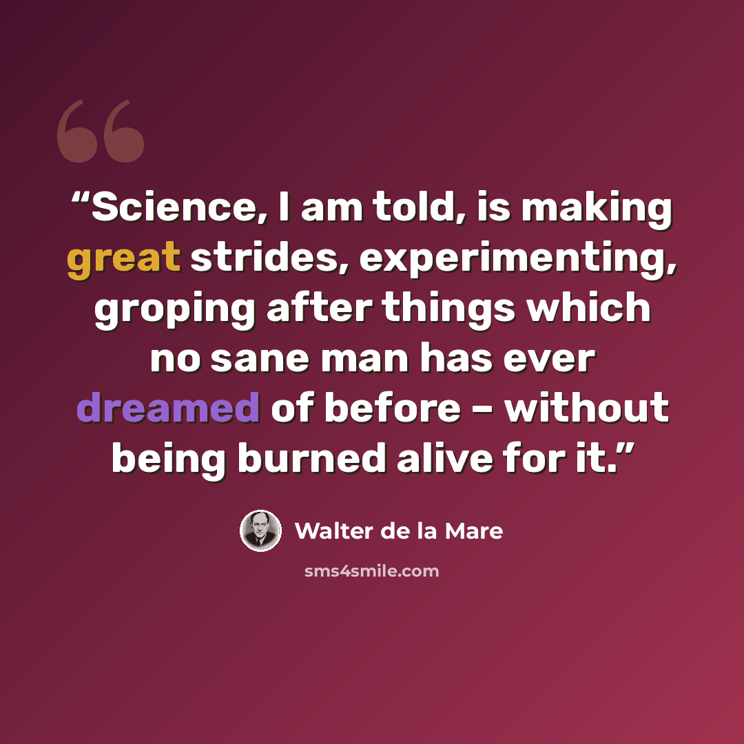 “Science, I am told, is making great strides, experimenting, groping after things which no sane man has ever dreamed of before – without being burned alive for it.” quote by Walter de la Mare