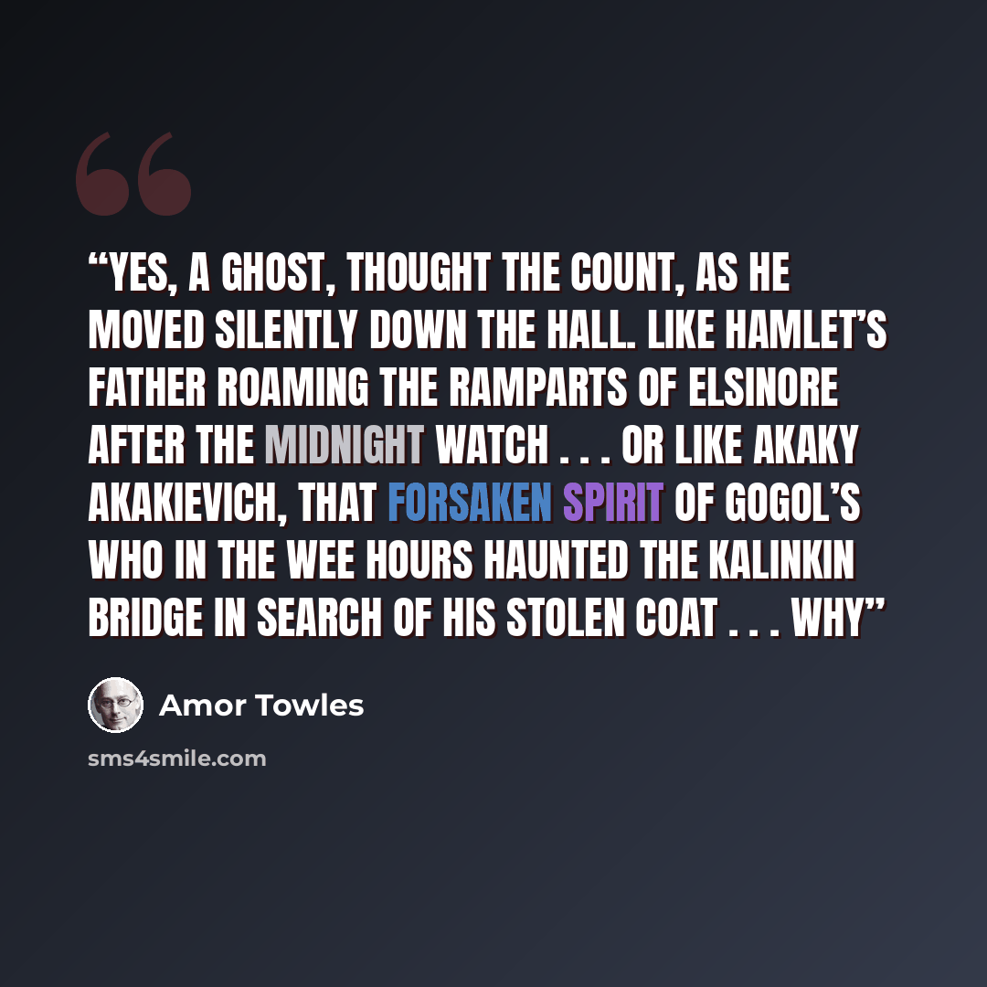 “Yes, a ghost, thought the Count, as he moved silently down the hall. Like Hamlet’s father roaming the ramparts of Elsinore after the midnight watch . . . Or like Akaky Akakievich, that forsaken spirit of Gogol’s who in the wee hours haunted the Kalinkin Bridge in search of his stolen coat . . . Why” quote by Amor Towles