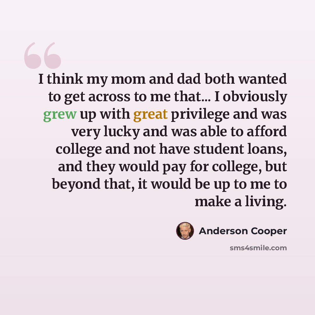 “I think my mom and dad both wanted to get across to me that... I obviously grew up with great privilege and was very lucky and was able to afford college and not have student loans, and they would pay for college, but beyond that, it would be up to me to make a living.” quote by Anderson Cooper