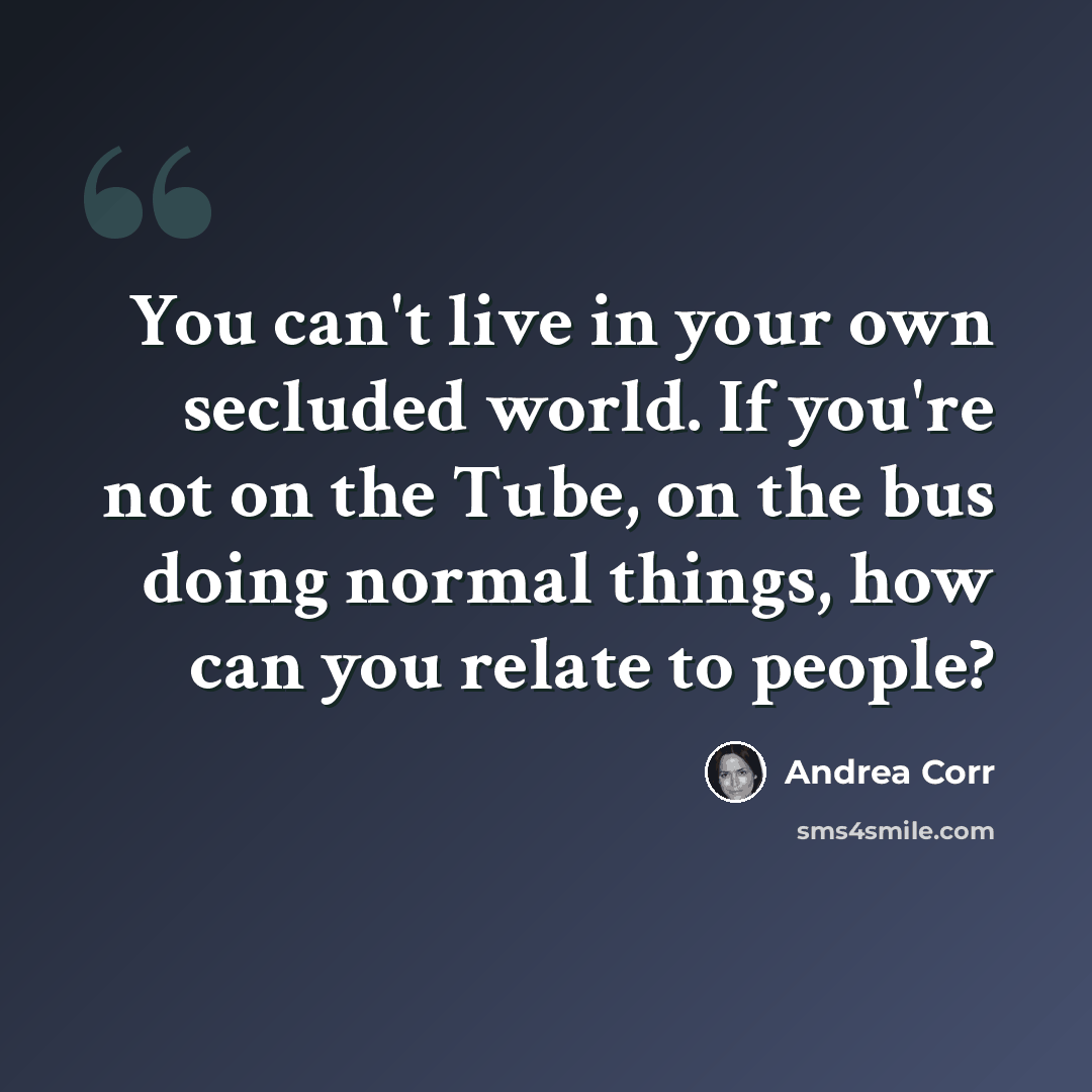 “You can't live in your own secluded world. If you're not on the Tube, on the bus doing normal things, how can you relate to people?” quote by Andrea Corr