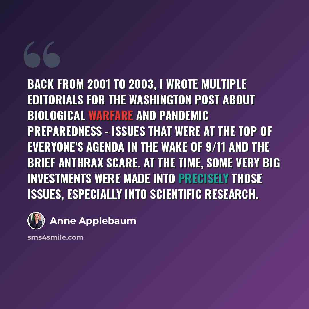 “Back from 2001 to 2003, I wrote multiple editorials for The Washington Post about biological warfare and pandemic preparedness - issues that were at the top of everyone's agenda in the wake of 9/11 and the brief anthrax scare. At the time, some very big investments were made into precisely those…” quote by Anne Applebaum