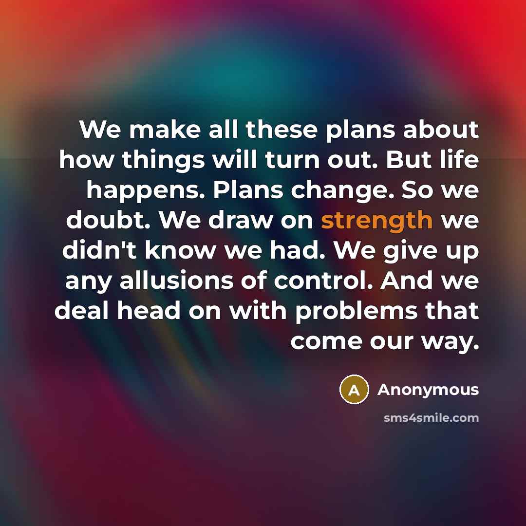 “We make all these plans about how things will turn out. But life happens. Plans change. So we doubt. We draw on strength we didn't know we had. We give up any allusions of control. And we deal head on with problems that come our way.” quote by Anonymous