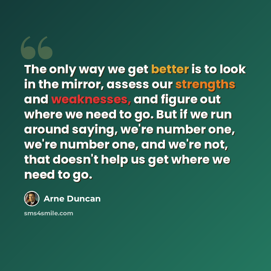 “The only way we get better is to look in the mirror, assess our strengths and weaknesses, and figure out where we need to go. But if we run around saying, we're number one, we're number one, and we're not, that doesn't help us get where we need to go.” quote by Arne Duncan