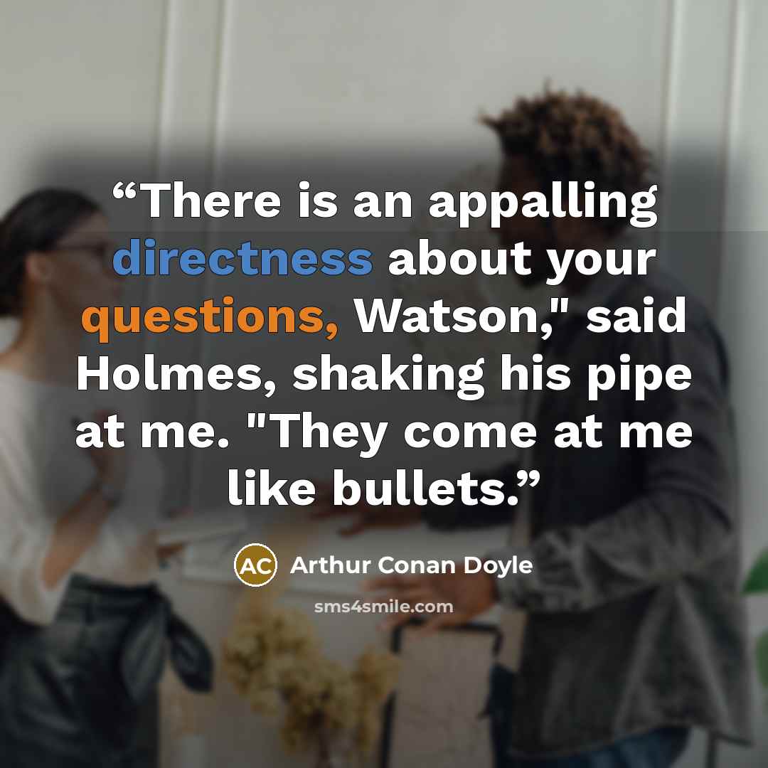 “There is an appalling directness about your questions, Watson," said Holmes, shaking his pipe at me. "They come at me like bullets.” quote by Arthur Conan Doyle