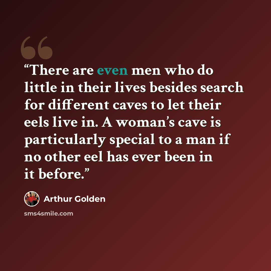 “There are even men who do little in their lives besides search for different caves to let their eels live in. A woman’s cave is particularly special to a man if no other eel has ever been in it before.” quote by Arthur Golden