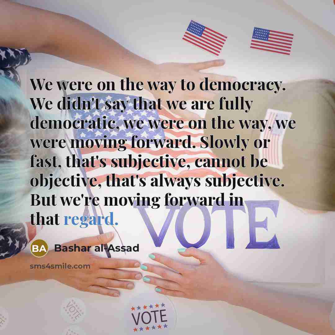 “We were on the way to democracy. We didn't say that we are fully democratic, we were on the way, we were moving forward. Slowly or fast, that's subjective, cannot be objective, that's always subjective. But we're moving forward in that regard.” quote by Bashar al-Assad