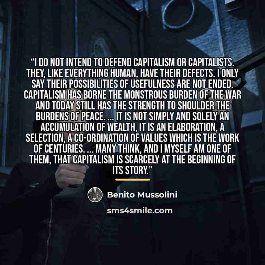 “I do not intend to defend capitalism or capitalists. They, like everything human, have their defects. I only say their possibilities of usefulness are not ended. Capitalism has borne the monstrous burden of the war and today still has the strength to shoulder the burdens of peace. ... It is not…” quote by Benito Mussolini