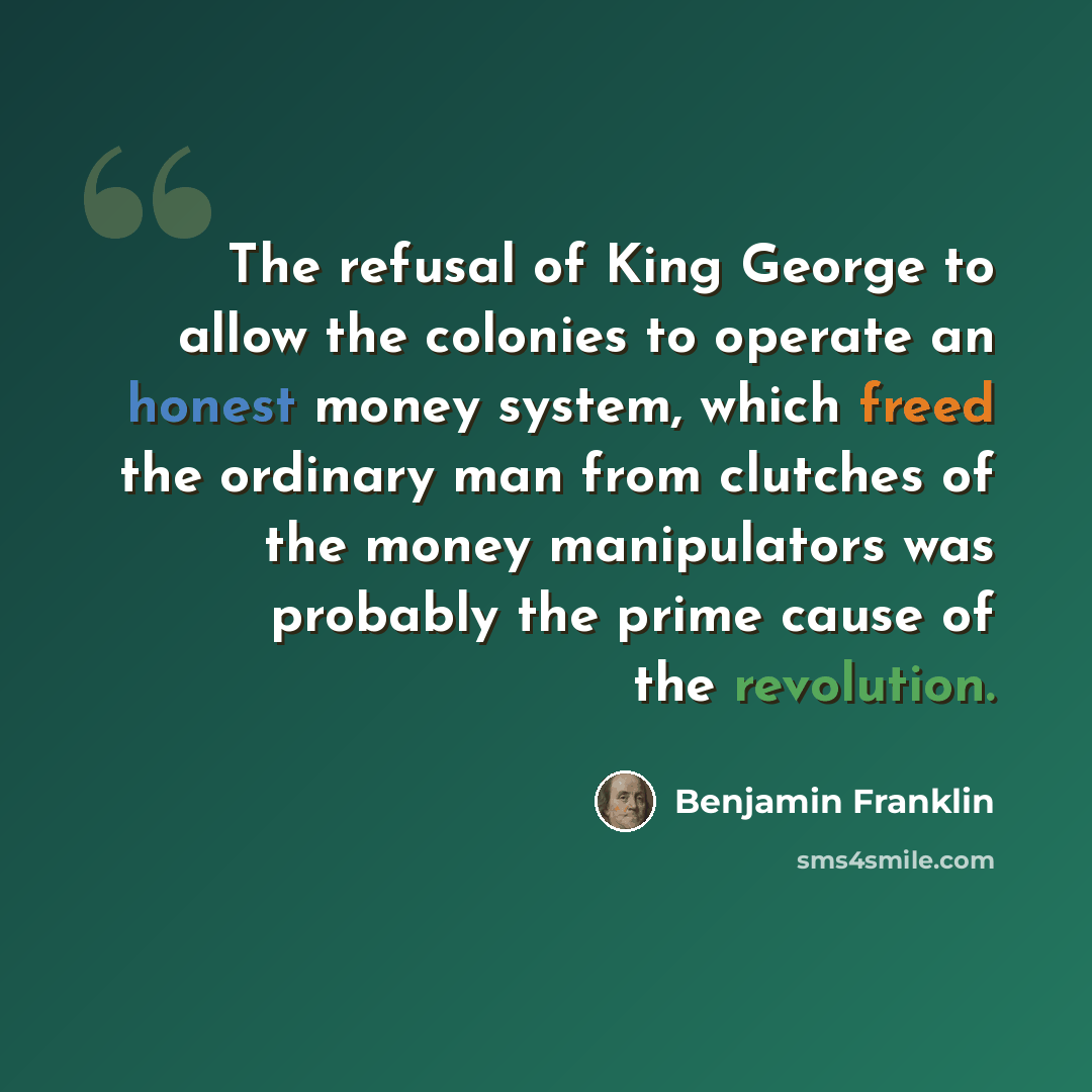 “The refusal of King George to allow the colonies to operate an honest money system, which freed the ordinary man from clutches of the money manipulators was probably the prime cause of the revolution.” quote by Benjamin Franklin