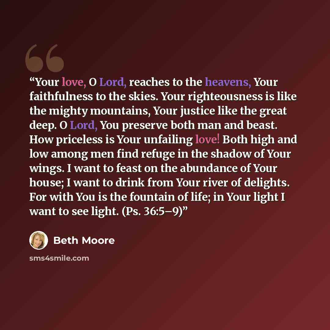 “Your love, O Lord, reaches to the heavens, Your faithfulness to the skies. Your righteousness is like the mighty mountains, Your justice like the great deep. O Lord, You preserve both man and beast. How priceless is Your unfailing love! Both high and low among men find refuge in the shadow of Your…” quote by Beth Moore