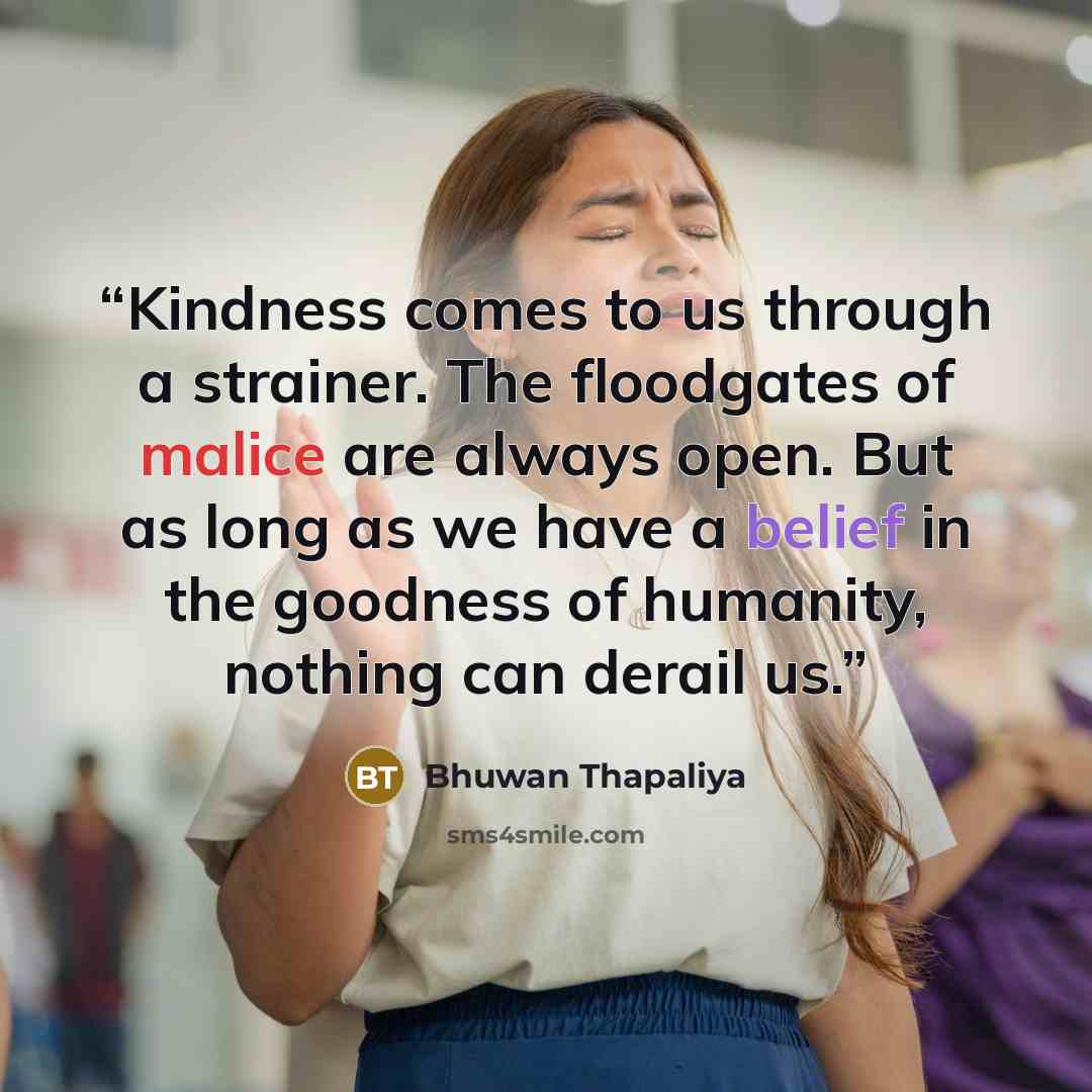 “Kindness comes to us through a strainer. The floodgates of malice are always open. But as long as we have a belief in the goodness of humanity, nothing can derail us.” quote by Bhuwan Thapaliya