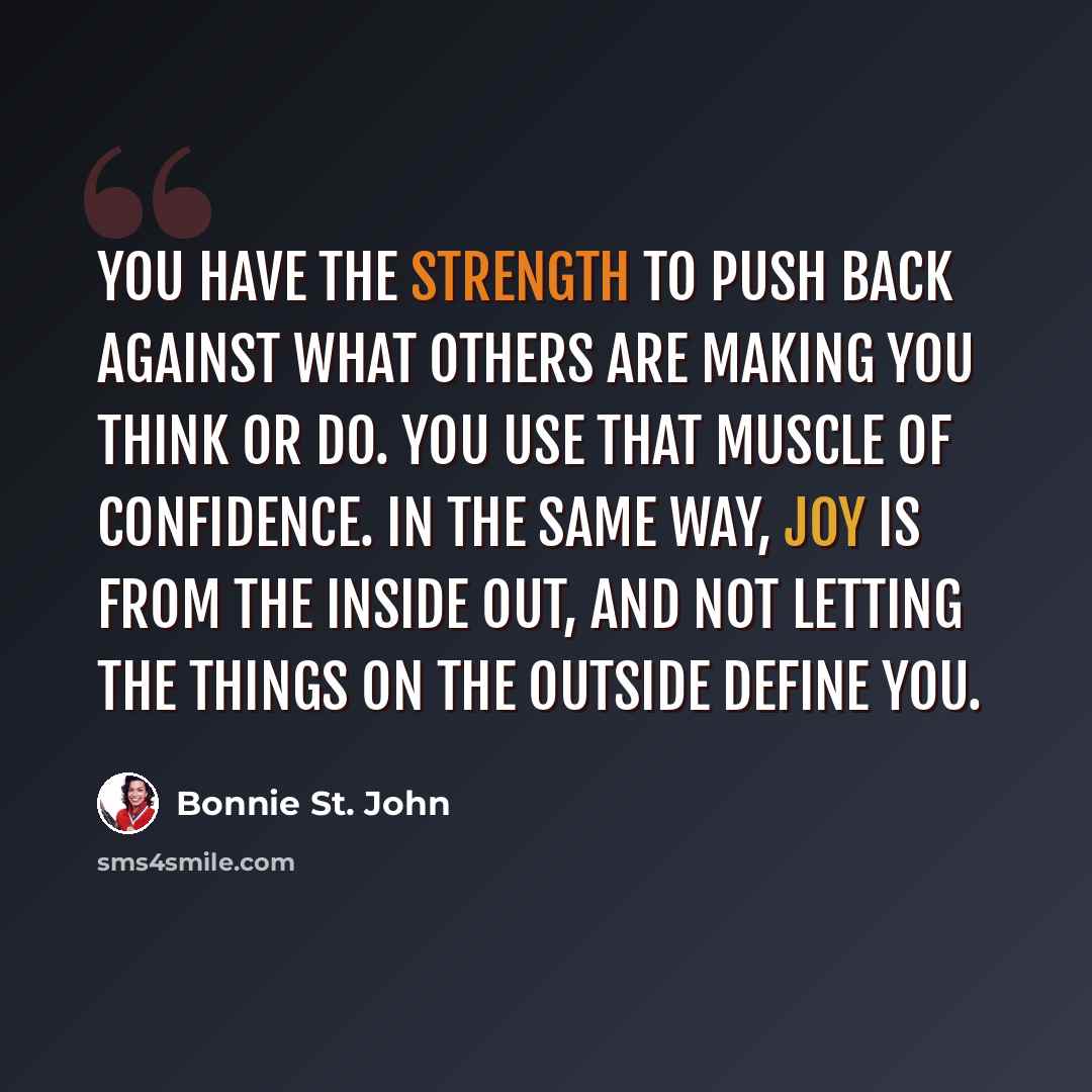 “You have the strength to push back against what others are making you think or do. You use that muscle of confidence. In the same way, joy is from the inside out, and not letting the things on the outside define you.” quote by Bonnie St. John