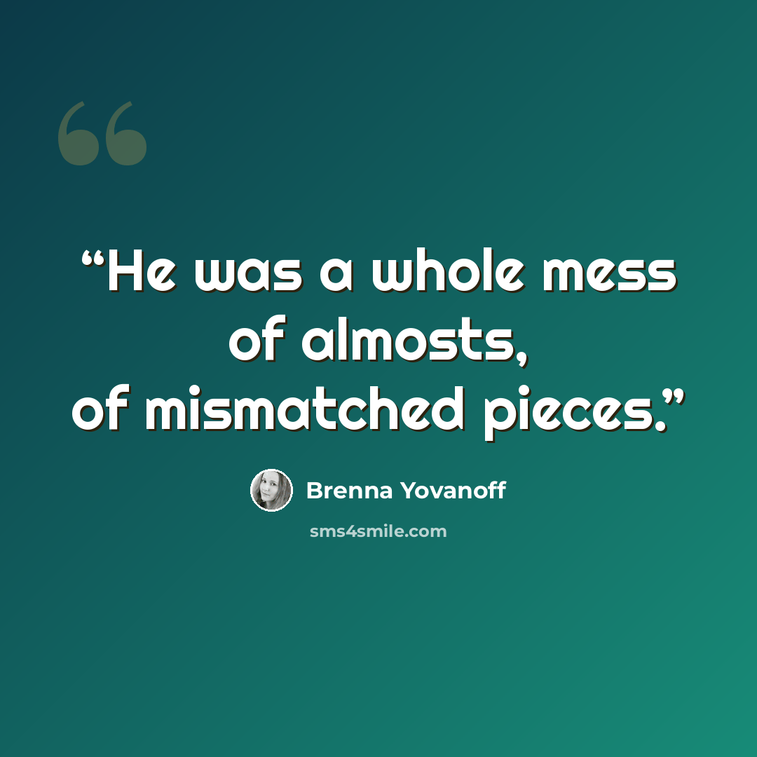 “He was a whole mess of almosts, of mismatched pieces.” quote by Brenna Yovanoff