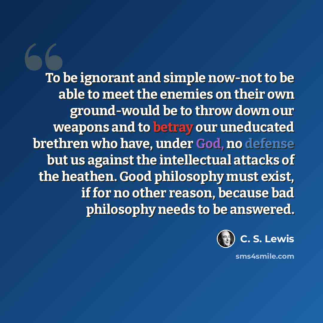 “To be ignorant and simple now-not to be able to meet the enemies on their own ground-would be to throw down our weapons and to betray our uneducated brethren who have, under God, no defense but us against the intellectual attacks of the heathen. Good philosophy must exist, if for no other reason…” quote by C. S. Lewis
