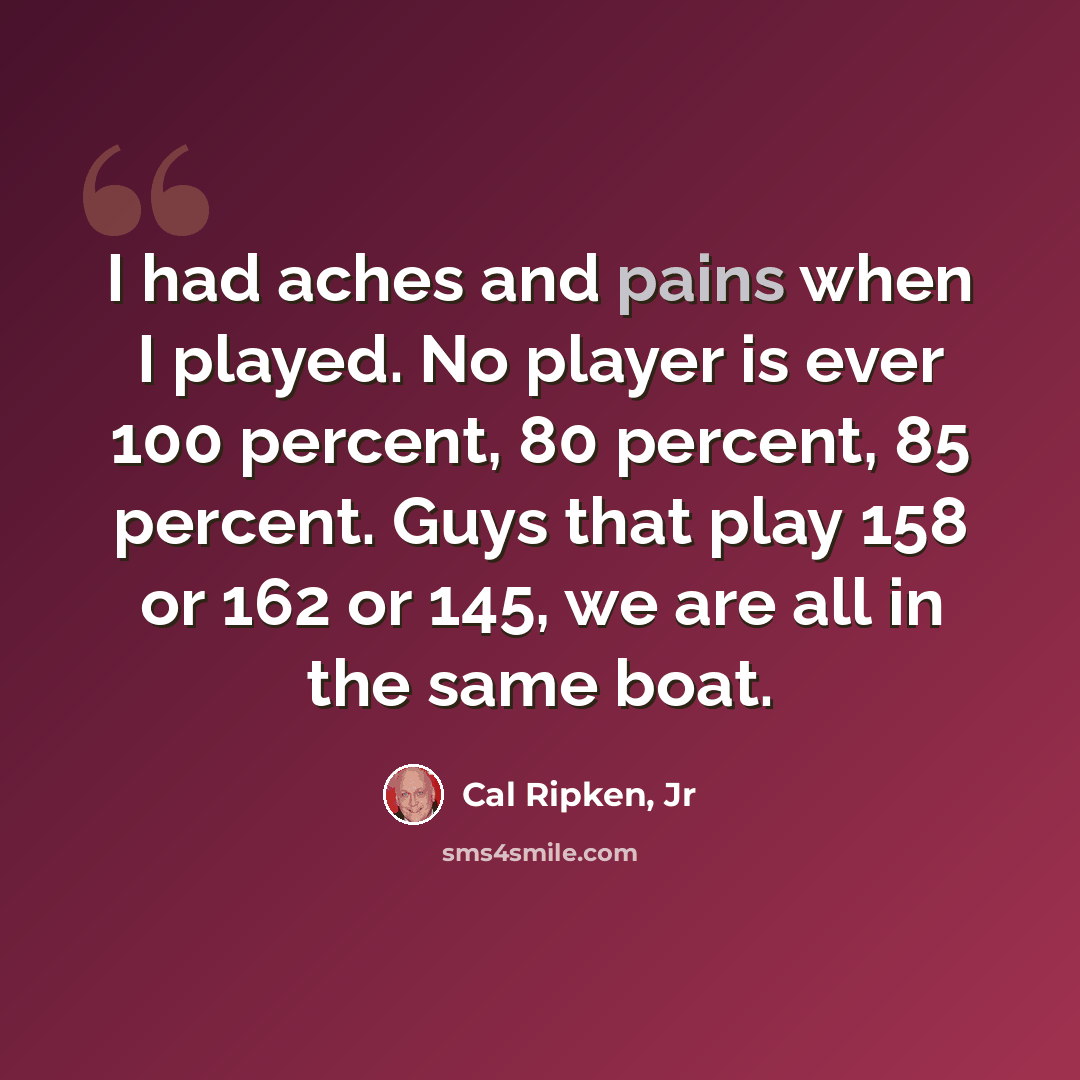 “I had aches and pains when I played. No player is ever 100 percent, 80 percent, 85 percent. Guys that play 158 or 162 or 145, we are all in the same boat.” quote by Cal Ripken, Jr