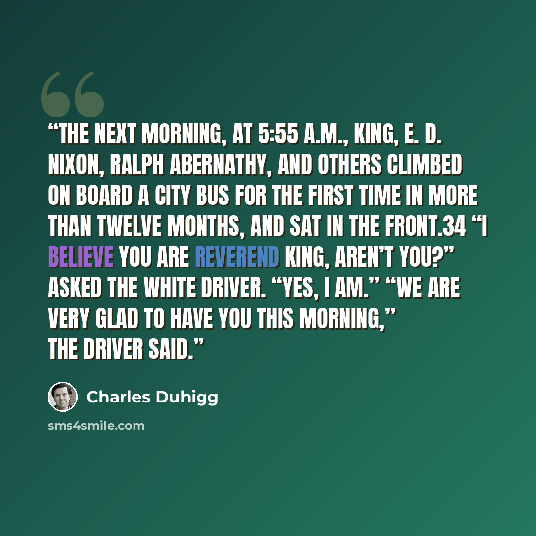 “The next morning, at 5:55 A.M., King, E. D. Nixon, Ralph Abernathy, and others climbed on board a city bus for the first time in more than twelve months, and sat in the front.34 “I believe you are Reverend King, aren’t you?” asked the white driver. “Yes, I am.” “We are very glad to have you this…” quote by Charles Duhigg