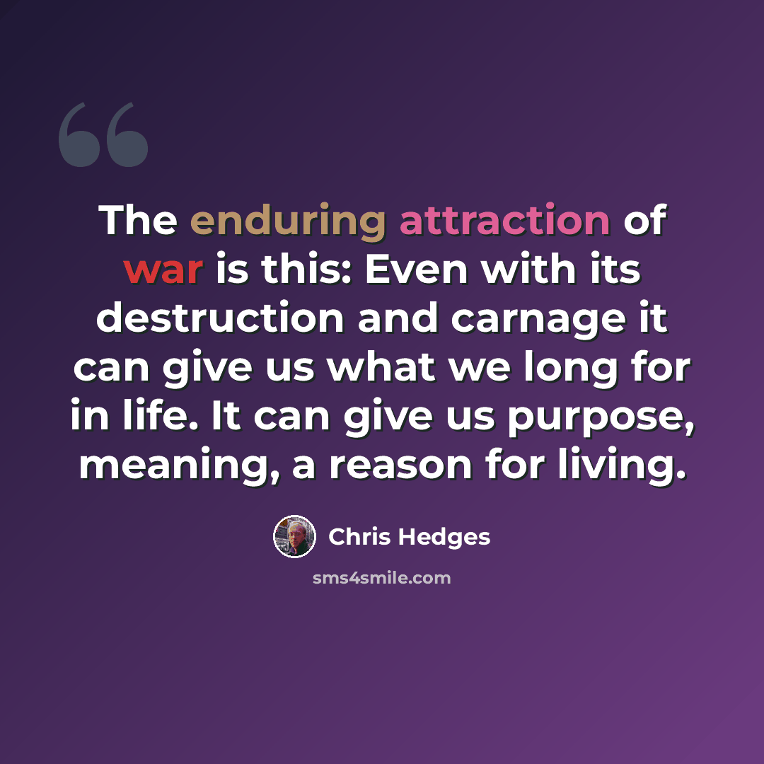 “The enduring attraction of war is this: Even with its destruction and carnage it can give us what we long for in life. It can give us purpose, meaning, a reason for living.” quote by Chris Hedges