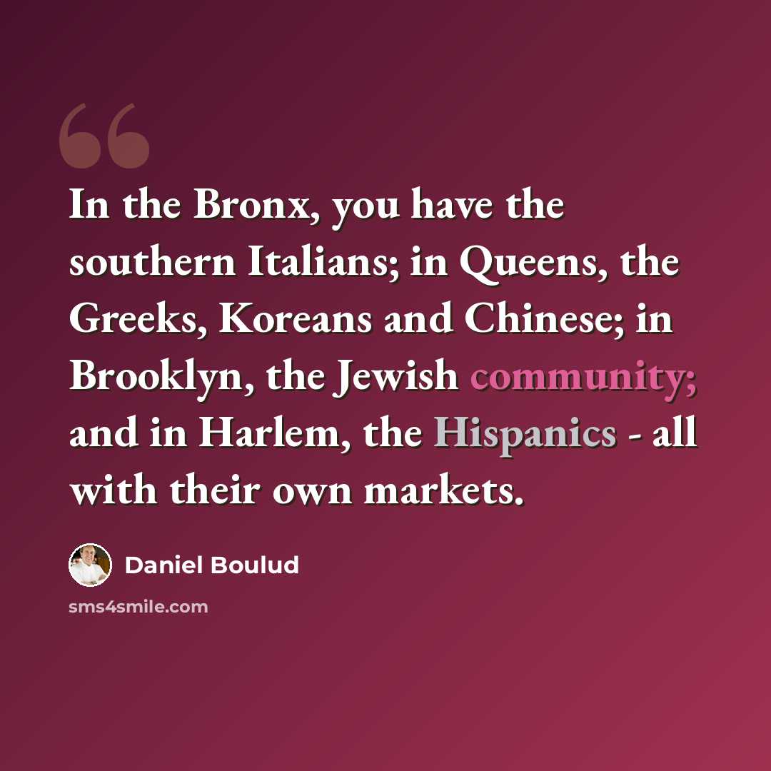 “In the Bronx, you have the southern Italians; in Queens, the Greeks, Koreans and Chinese; in Brooklyn, the Jewish community; and in Harlem, the Hispanics - all with their own markets.” quote by Daniel Boulud