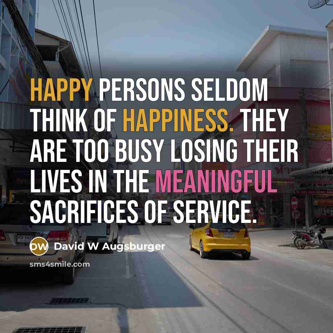 “Happy persons seldom think of happiness. They are too busy losing their lives in the meaningful sacrifices of service.” quote by David W Augsburger
