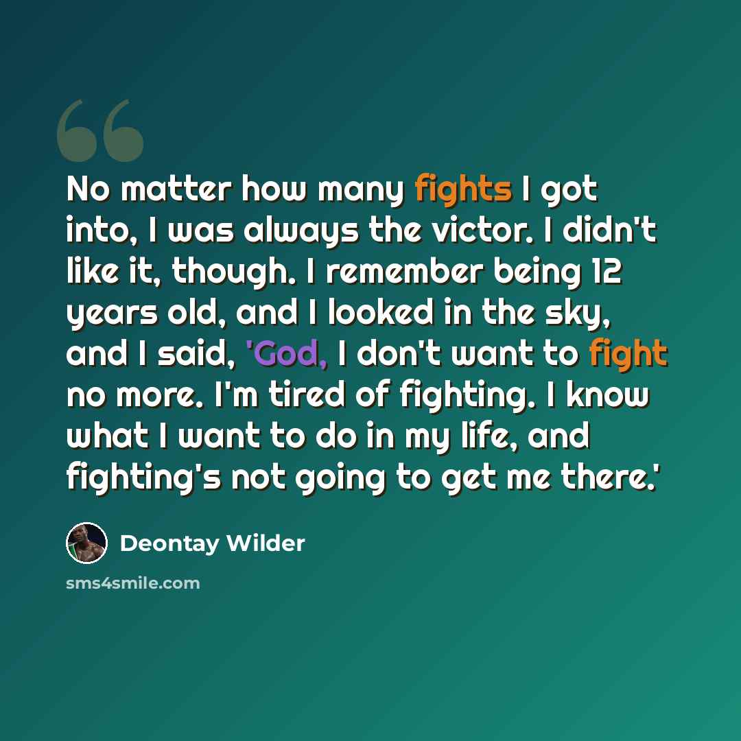“No matter how many fights I got into, I was always the victor. I didn't like it, though. I remember being 12 years old, and I looked in the sky, and I said, 'God, I don't want to fight no more. I'm tired of fighting. I know what I want to do in my life, and fighting's not going to get me there.'” quote by Deontay Wilder