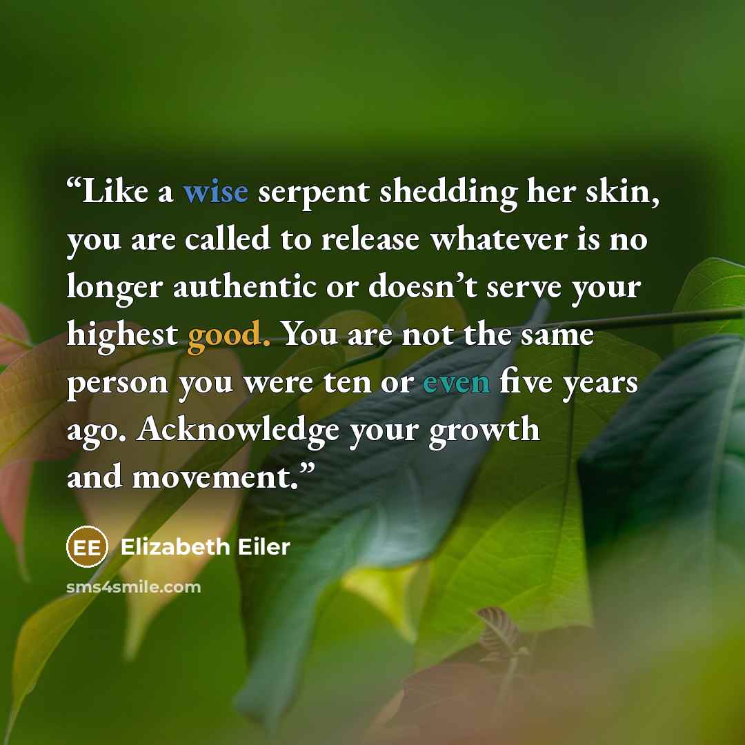 “Like a wise serpent shedding her skin, you are called to release whatever is no longer authentic or doesn’t serve your highest good. You are not the same person you were ten or even five years ago. Acknowledge your growth and movement.” quote by Elizabeth Eiler