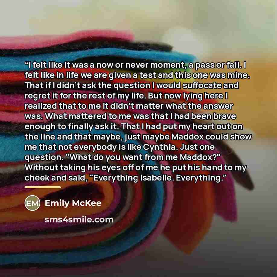 “I felt like it was a now or never moment, a pass or fail. I felt like in life we are given a test and this one was mine. That if I didn't ask the question I would suffocate and regret it for the rest of my life. But now lying here I realized that to me it didn't matter what the answer was. What…” quote by Emily McKee