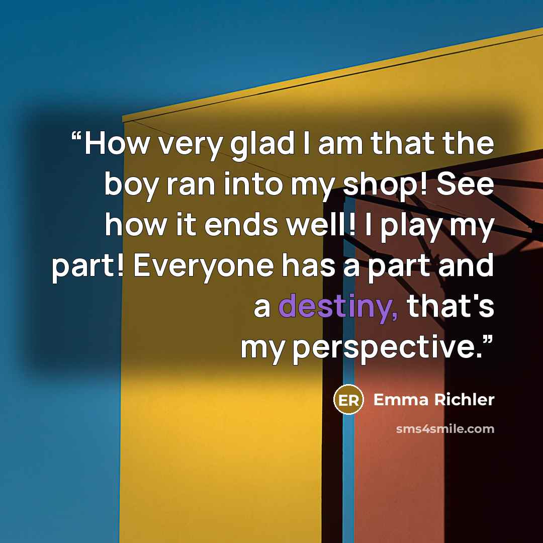 “How very glad I am that the boy ran into my shop! See how it ends well! I play my part! Everyone has a part and a destiny, that's my perspective.” quote by Emma Richler