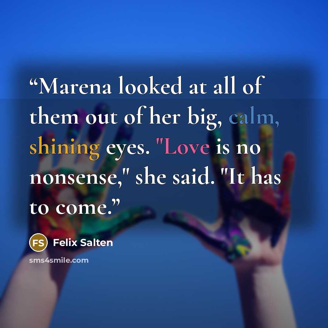 “Marena looked at all of them out of her big, calm, shining eyes. "Love is no nonsense," she said. "It has to come.” quote by Felix Salten