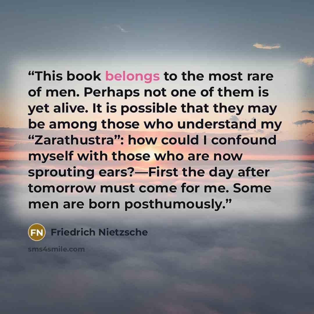 “This book belongs to the most rare of men. Perhaps not one of them is yet alive. It is possible that they may be among those who understand my “Zarathustra”: how could I confound myself with those who are now sprouting ears?—First the day after tomorrow must come for me. Some men are born…” quote by Friedrich Nietzsche