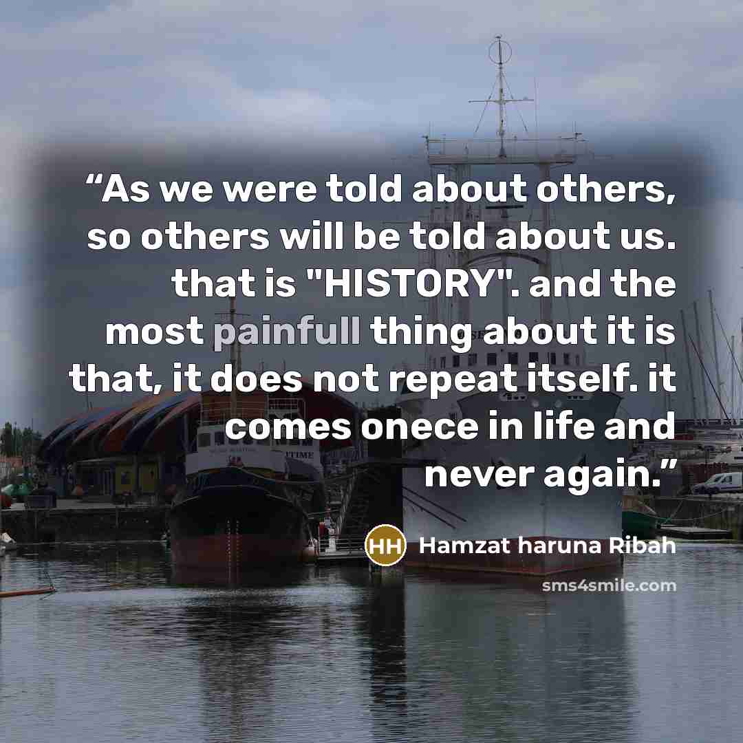“As we were told about others, so others will be told about us. that is "HISTORY". and the most painfull thing about it is that, it does not repeat itself. it comes onece in life and never again.” quote by hamzat haruna ribah