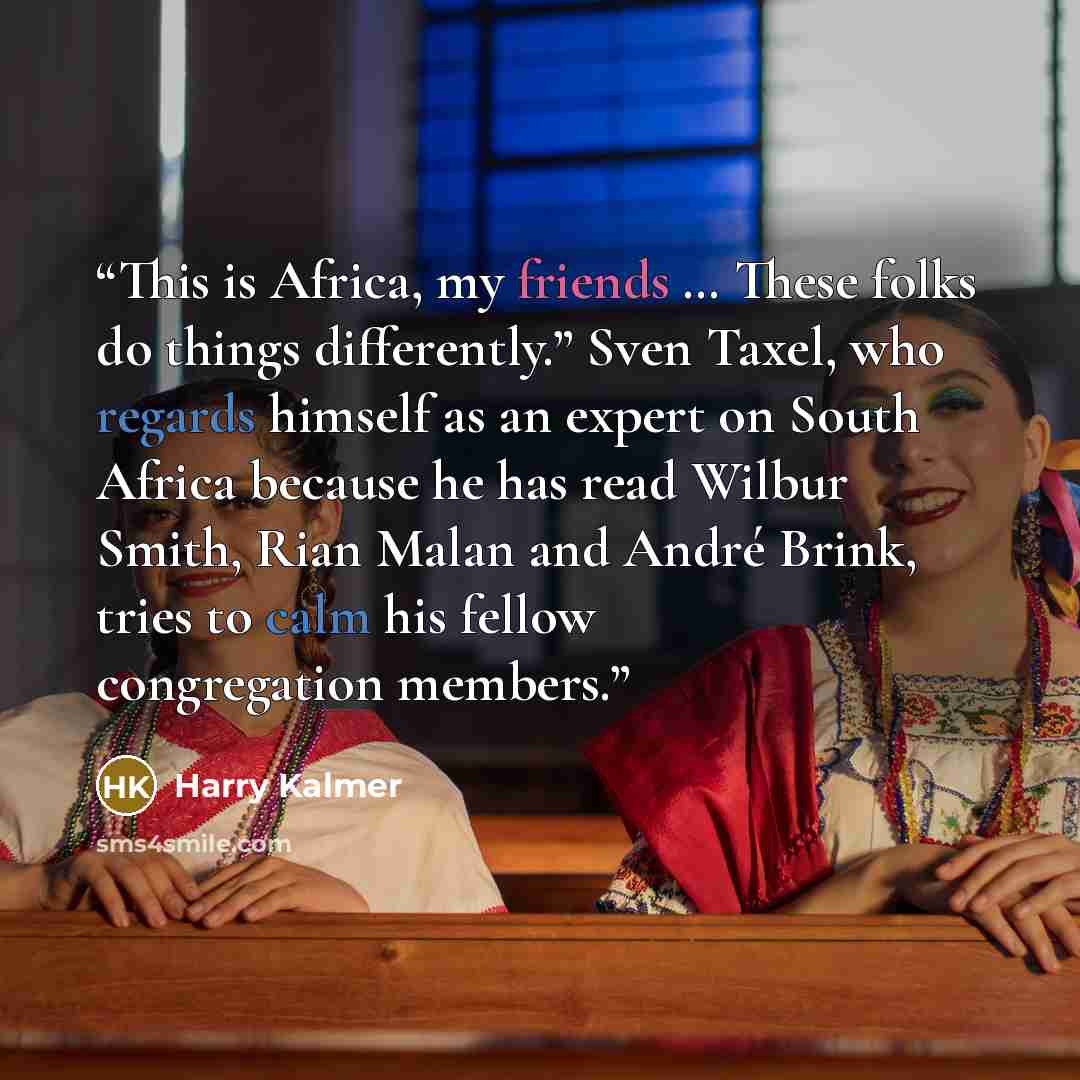 “This is Africa, my friends … These folks do things differently.” Sven Taxel, who regards himself as an expert on South Africa because he has read Wilbur Smith, Rian Malan and André Brink, tries to calm his fellow congregation members.” quote by Harry Kalmer