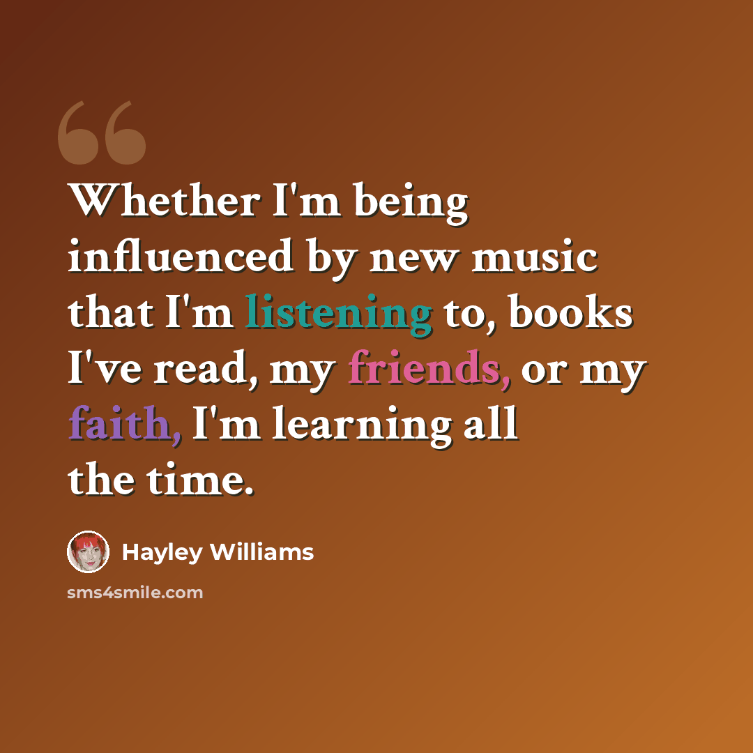 “Whether I'm being influenced by new music that I'm listening to, books I've read, my friends, or my faith, I'm learning all the time.” quote by Hayley Williams