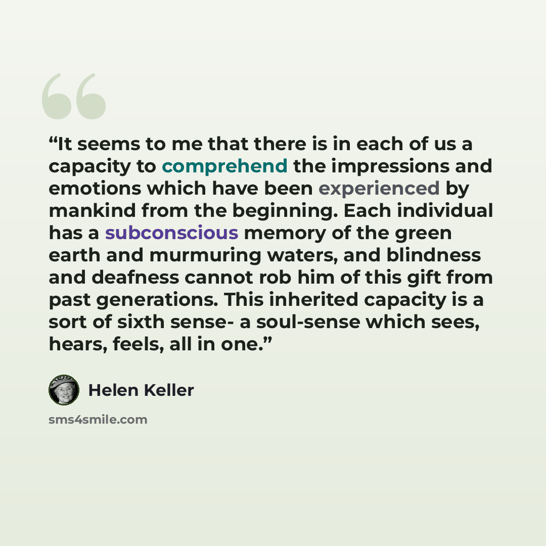 “It seems to me that there is in each of us a capacity to comprehend the impressions and emotions which have been experienced by mankind from the beginning. Each individual has a subconscious memory of the green earth and murmuring waters, and blindness and deafness cannot rob him of this gift from…” quote by Helen Keller
