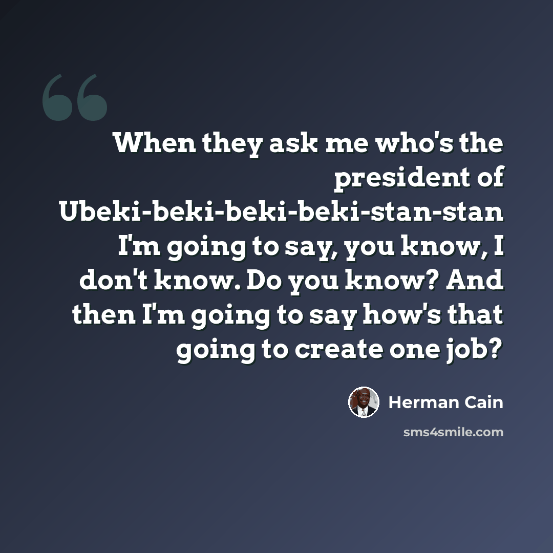 “When they ask me who's the president of Ubeki-beki-beki-beki-stan-stan I'm going to say, you know, I don't know. Do you know? And then I'm going to say how's that going to create one job?” quote by Herman Cain