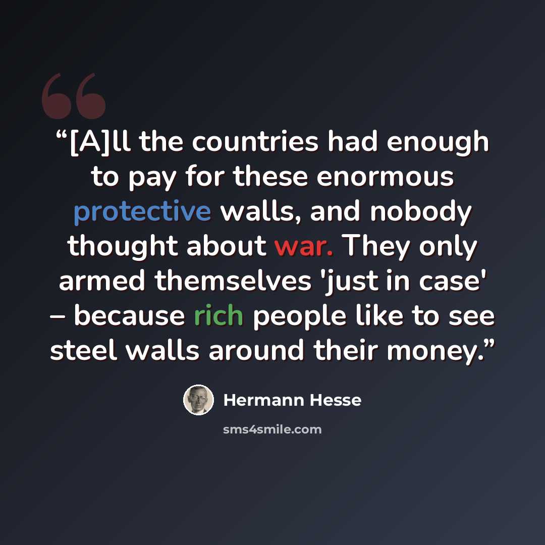 “[A]ll the countries had enough to pay for these enormous protective walls, and nobody thought about war. They only armed themselves 'just in case' – because rich people like to see steel walls around their money.” quote by Hermann Hesse
