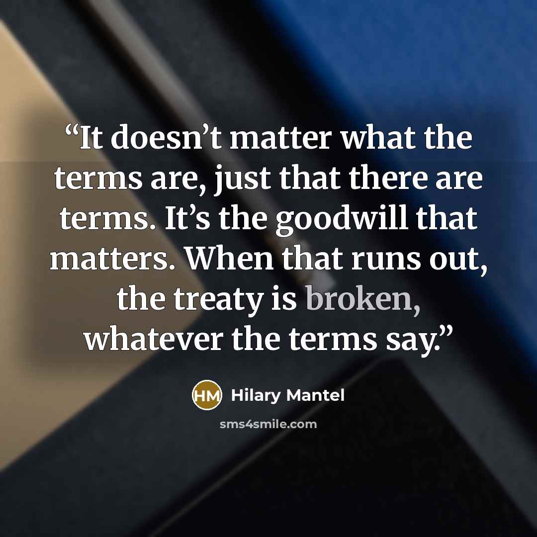 “It doesn’t matter what the terms are, just that there are terms. It’s the goodwill that matters. When that runs out, the treaty is broken, whatever the terms say.” quote by Hilary Mantel