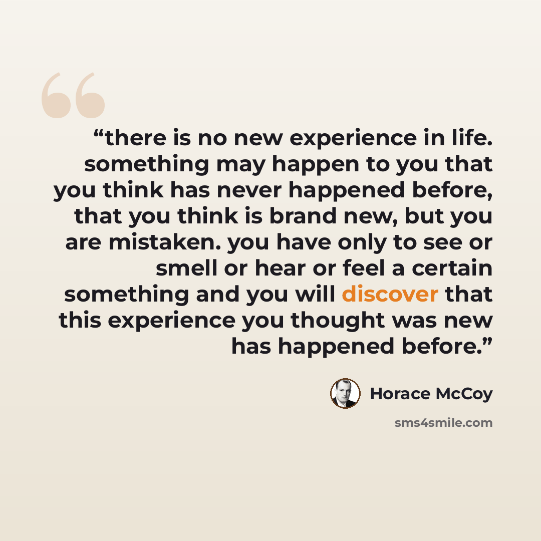 “there is no new experience in life. something may happen to you that you think has never happened before, that you think is brand new, but you are mistaken. you have only to see or smell or hear or feel a certain something and you will discover that this experience you thought was new has happened…” quote by Horace McCoy