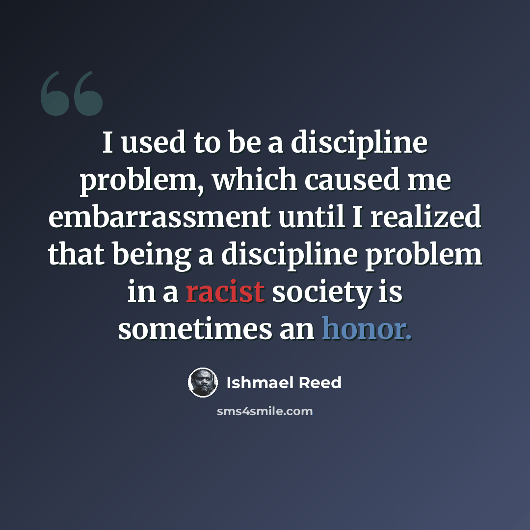 “I used to be a discipline problem, which caused me embarrassment until I realized that being a discipline problem in a racist society is sometimes an honor.” quote by Ishmael Reed