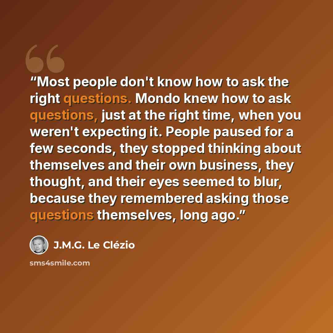 “Most people don't know how to ask the right questions. Mondo knew how to ask questions, just at the right time, when you weren't expecting it. People paused for a few seconds, they stopped thinking about themselves and their own business, they thought, and their eyes seemed to blur, because they…” quote by J.M.G. Le Clézio