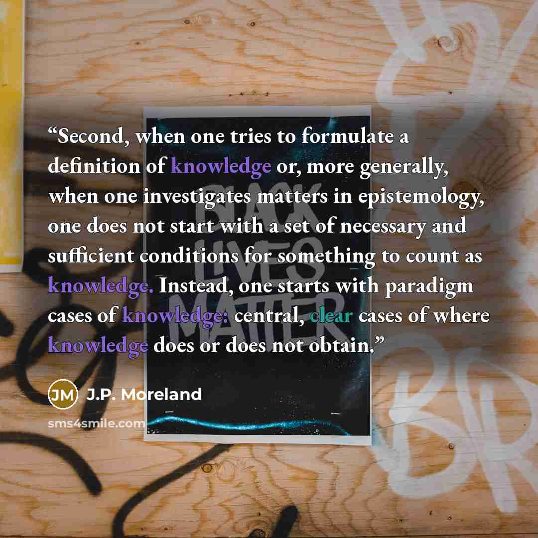 “Second, when one tries to formulate a definition of knowledge or, more generally, when one investigates matters in epistemology, one does not start with a set of necessary and sufficient conditions for something to count as knowledge. Instead, one starts with paradigm cases of knowledge: central…” quote by J.P. Moreland