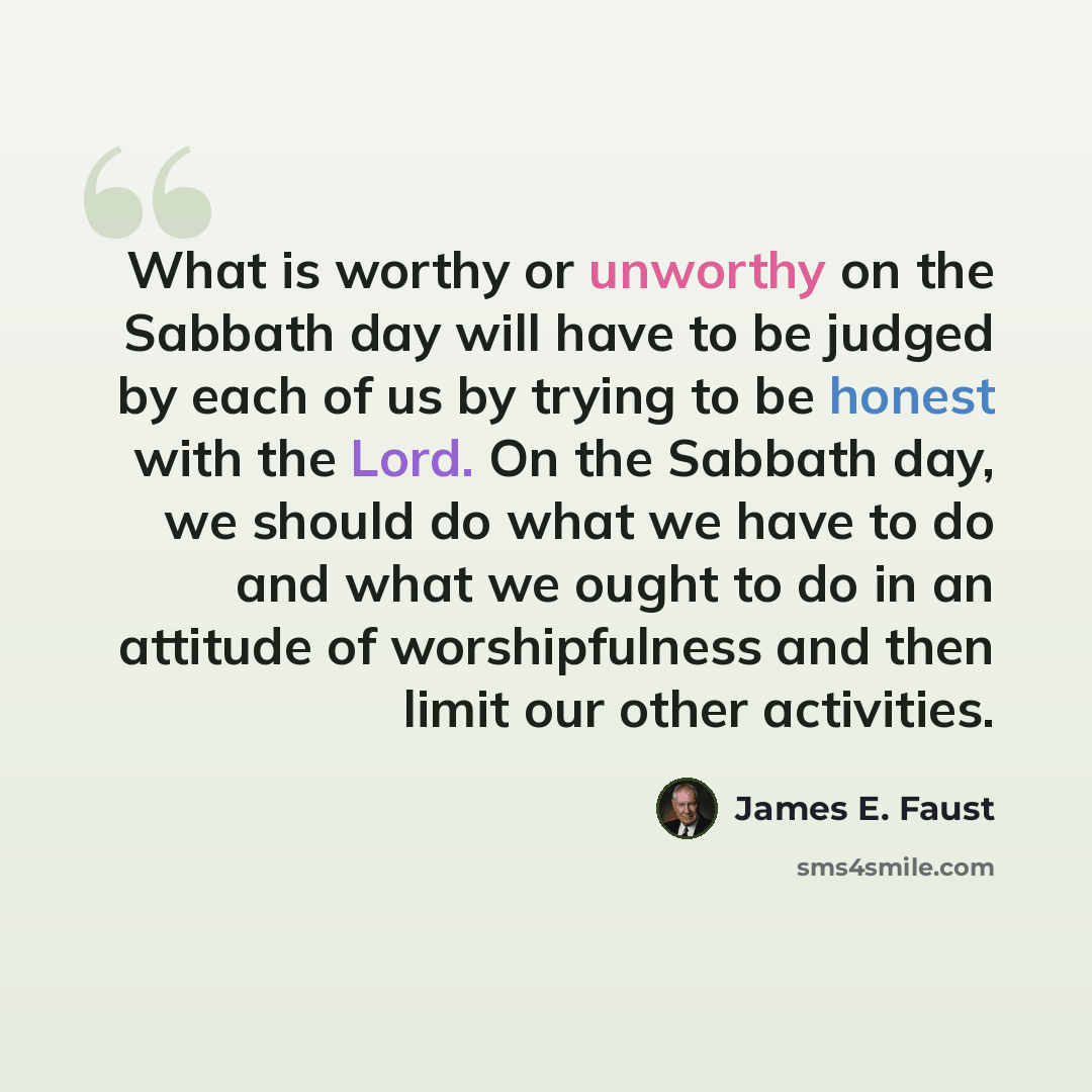 “What is worthy or unworthy on the Sabbath day will have to be judged by each of us by trying to be honest with the Lord. On the Sabbath day, we should do what we have to do and what we ought to do in an attitude of worshipfulness and then limit our other activities.” quote by James E. Faust