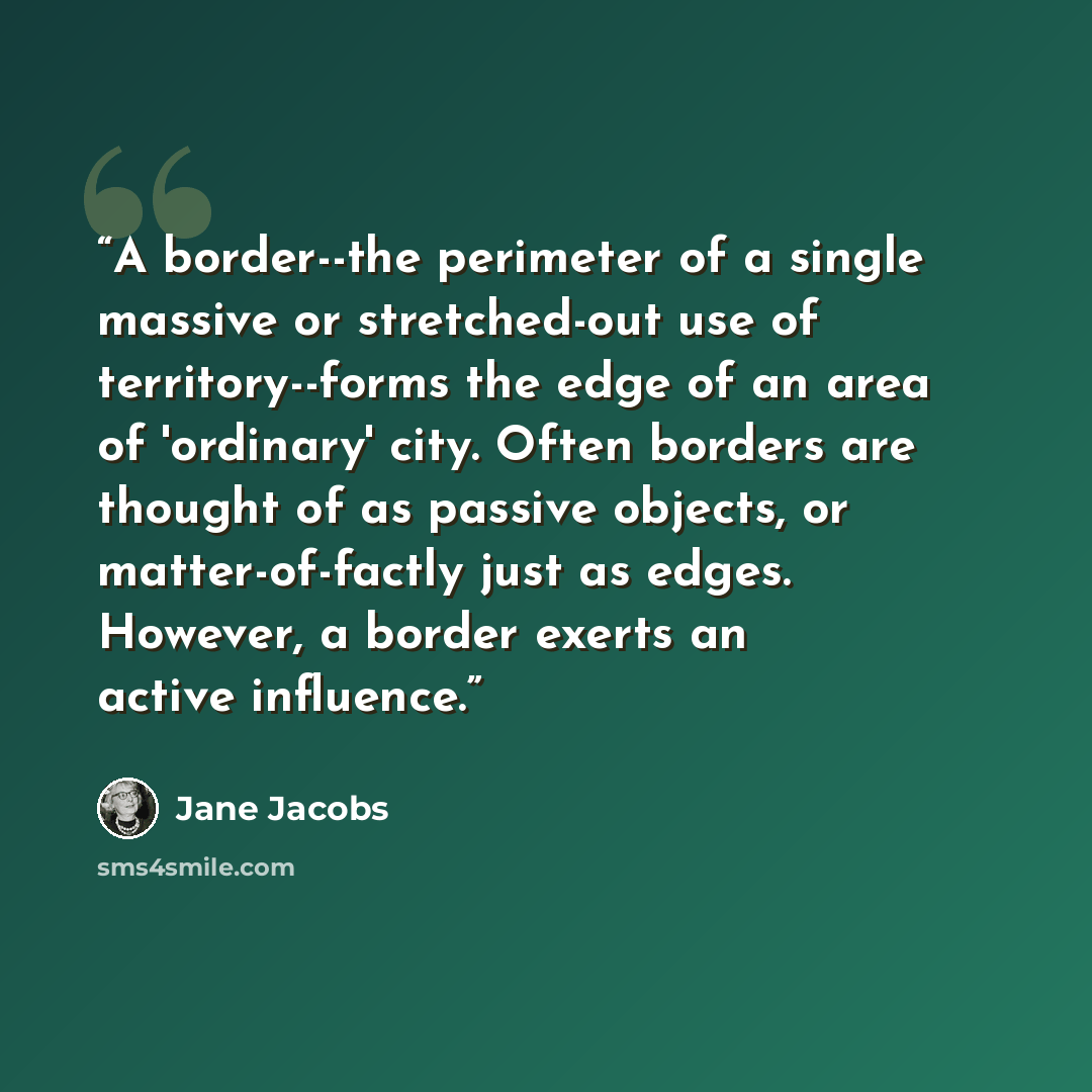 “A border--the perimeter of a single massive or stretched-out use of territory--forms the edge of an area of 'ordinary' city. Often borders are thought of as passive objects, or matter-of-factly just as edges. However, a border exerts an active influence.” quote by Jane Jacobs