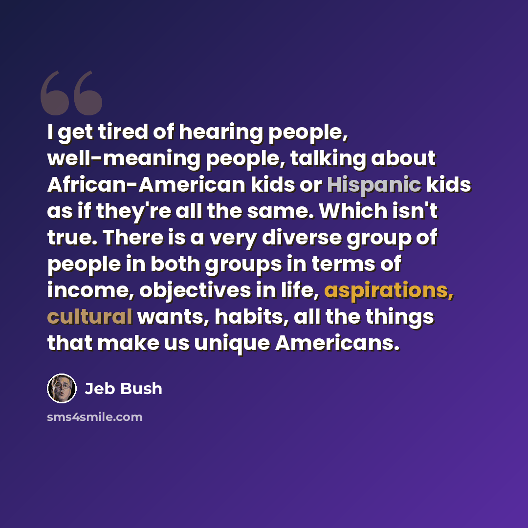 “I get tired of hearing people, well-meaning people, talking about African-American kids or Hispanic kids as if they're all the same. Which isn't true. There is a very diverse group of people in both groups in terms of income, objectives in life, aspirations, cultural wants, habits, all the things…” quote by Jeb Bush