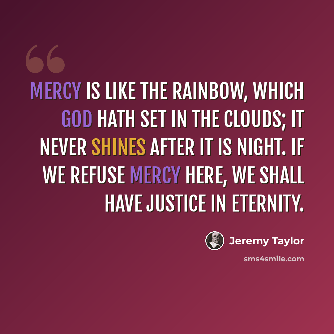 “Mercy is like the rainbow, which God hath set in the clouds; it never shines after it is night. If we refuse mercy here, we shall have justice in eternity.” quote by Jeremy Taylor